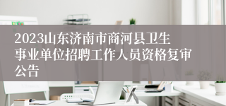 2023山东济南市商河县卫生事业单位招聘工作人员资格复审公告