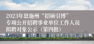 2023年恩施州“招硕引博”专项公开招聘事业单位工作人员拟聘对象公示（第四批）