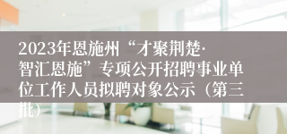 2023年恩施州“才聚荆楚·智汇恩施”专项公开招聘事业单位工作人员拟聘对象公示（第三批）