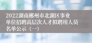 2022湖南郴州市北湖区事业单位招聘高层次人才拟聘用人员名单公示（一）