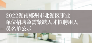 2022湖南郴州市北湖区事业单位招聘急需紧缺人才拟聘用人员名单公示