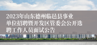 2023年山东德州临邑县事业单位招聘暨开发区管委会公开选聘工作人员面试公告