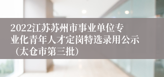 2022江苏苏州市事业单位专业化青年人才定岗特选录用公示（太仓市第三批）