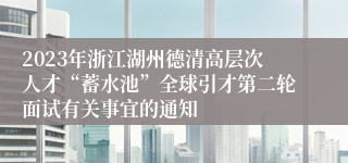 2023年浙江湖州德清高层次人才“蓄水池”全球引才第二轮面试有关事宜的通知