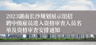 2023湖南长沙规划展示馆招聘中级雇员进入资格审查人员名单及资格审查安排通知