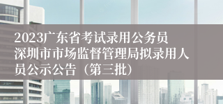 2023广东省考试录用公务员深圳市市场监督管理局拟录用人员公示公告（第三批）