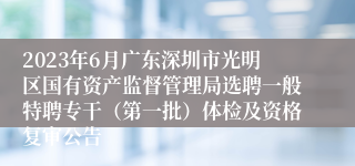 2023年6月广东深圳市光明区国有资产监督管理局选聘一般特聘专干（第一批）体检及资格复审公告