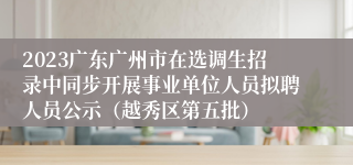 2023广东广州市在选调生招录中同步开展事业单位人员拟聘人员公示（越秀区第五批）