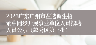 2023广东广州市在选调生招录中同步开展事业单位人员拟聘人员公示（越秀区第三批）