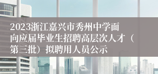 2023浙江嘉兴市秀州中学面向应届毕业生招聘高层次人才（第三批）拟聘用人员公示