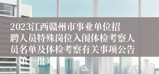 2023江西赣州市事业单位招聘人员特殊岗位入闱体检考察人员名单及体检考察有关事项公告（第一批）