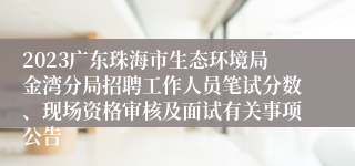 2023广东珠海市生态环境局金湾分局招聘工作人员笔试分数、现场资格审核及面试有关事项公告