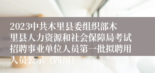 2023中共木里县委组织部木里县人力资源和社会保障局考试招聘事业单位人员第一批拟聘用人员公示（四川）