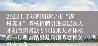 2023上半年四川遂宁市“遂州英才”考核招聘引进高层次人才和急需紧缺专业技术人才体检进一步检查结果及聘用考察相关事宜公告