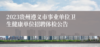 2023贵州遵义市事业单位卫生健康单位招聘体检公告