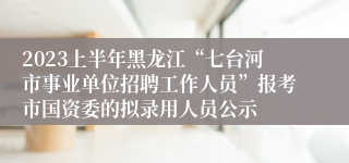 2023上半年黑龙江“七台河市事业单位招聘工作人员”报考市国资委的拟录用人员公示