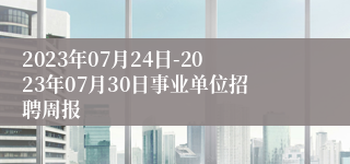 2023年07月24日-2023年07月30日事业单位招聘周报