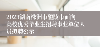 2023湖南株洲市醴陵市面向高校优秀毕业生招聘事业单位人员拟聘公示