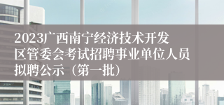 2023广西南宁经济技术开发区管委会考试招聘事业单位人员拟聘公示（第一批）