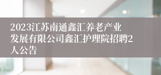 2023江苏南通鑫汇养老产业发展有限公司鑫汇护理院招聘2人公告