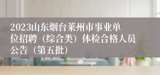 2023山东烟台莱州市事业单位招聘（综合类）体检合格人员公告（第五批）