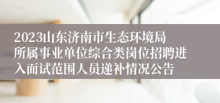 2023山东济南市生态环境局所属事业单位综合类岗位招聘进入面试范围人员递补情况公告