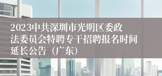 2023中共深圳市光明区委政法委员会特聘专干招聘报名时间延长公告（广东）