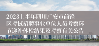 2023上半年四川广安市前锋区考试招聘事业单位人员考察环节递补体检结果及考察有关公告