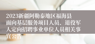 2023新疆阿勒泰地区福海县面向基层服务项目人员、退役军人定向招聘事业单位人员相关事宜公告