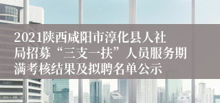 2021陕西咸阳市淳化县人社局招募“三支一扶”人员服务期满考核结果及拟聘名单公示