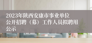2023年陕西安康市事业单位公开招聘（募）工作人员拟聘用公示