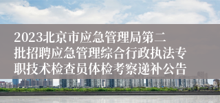 2023北京市应急管理局第二批招聘应急管理综合行政执法专职技术检查员体检考察递补公告