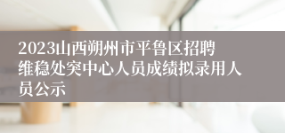 2023山西朔州市平鲁区招聘维稳处突中心人员成绩拟录用人员公示