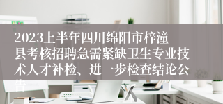 2023上半年四川绵阳市梓潼县考核招聘急需紧缺卫生专业技术人才补检、进一步检查结论公告