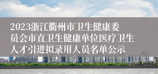 2023浙江衢州市卫生健康委员会市直卫生健康单位医疗卫生人才引进拟录用人员名单公示