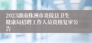 2023湖南株洲市炎陵县卫生健康局招聘工作人员资格复审公告