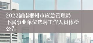 2022湖南郴州市应急管理局下属事业单位选聘工作人员体检公告