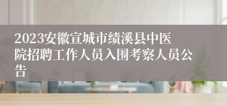 2023安徽宣城市绩溪县中医院招聘工作人员入围考察人员公告