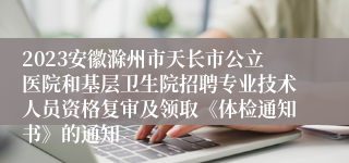 2023安徽滁州市天长市公立医院和基层卫生院招聘专业技术人员资格复审及领取《体检通知书》的通知