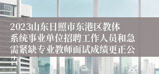 2023山东日照市东港区教体系统事业单位招聘工作人员和急需紧缺专业教师面试成绩更正公告