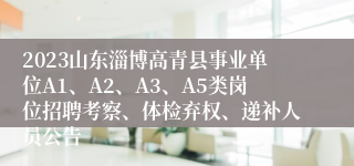 2023山东淄博高青县事业单位A1、A2、A3、A5类岗位招聘考察、体检弃权、递补人员公告