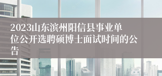 2023山东滨州阳信县事业单位公开选聘硕博士面试时间的公告