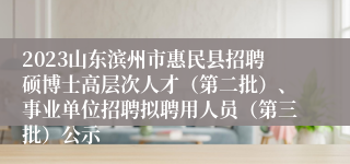 2023山东滨州市惠民县招聘硕博士高层次人才（第二批）、事业单位招聘拟聘用人员（第三批）公示