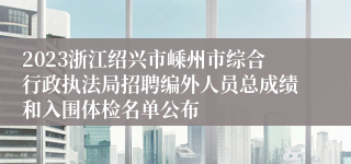 2023浙江绍兴市嵊州市综合行政执法局招聘编外人员总成绩和入围体检名单公布