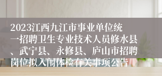 2023江西九江市事业单位统一招聘卫生专业技术人员修水县、武宁县、永修县、庐山市招聘岗位拟入闱体检有关事项公告