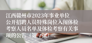 江西赣州市2023年事业单位公开招聘人员特殊岗位入闱体检考察人员名单及体检考察有关事项的公告（第一批）