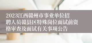 2023江西赣州市事业单位招聘人员赣县区特殊岗位面试前资格审查及面试有关事项公告