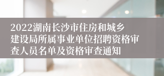 2022湖南长沙市住房和城乡建设局所属事业单位招聘资格审查人员名单及资格审查通知