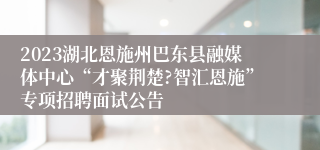 2023湖北恩施州巴东县融媒体中心“才聚荆楚?智汇恩施”专项招聘面试公告