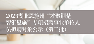 2023湖北恩施州“才聚荆楚智汇恩施”专项招聘事业单位人员拟聘对象公示（第三批）